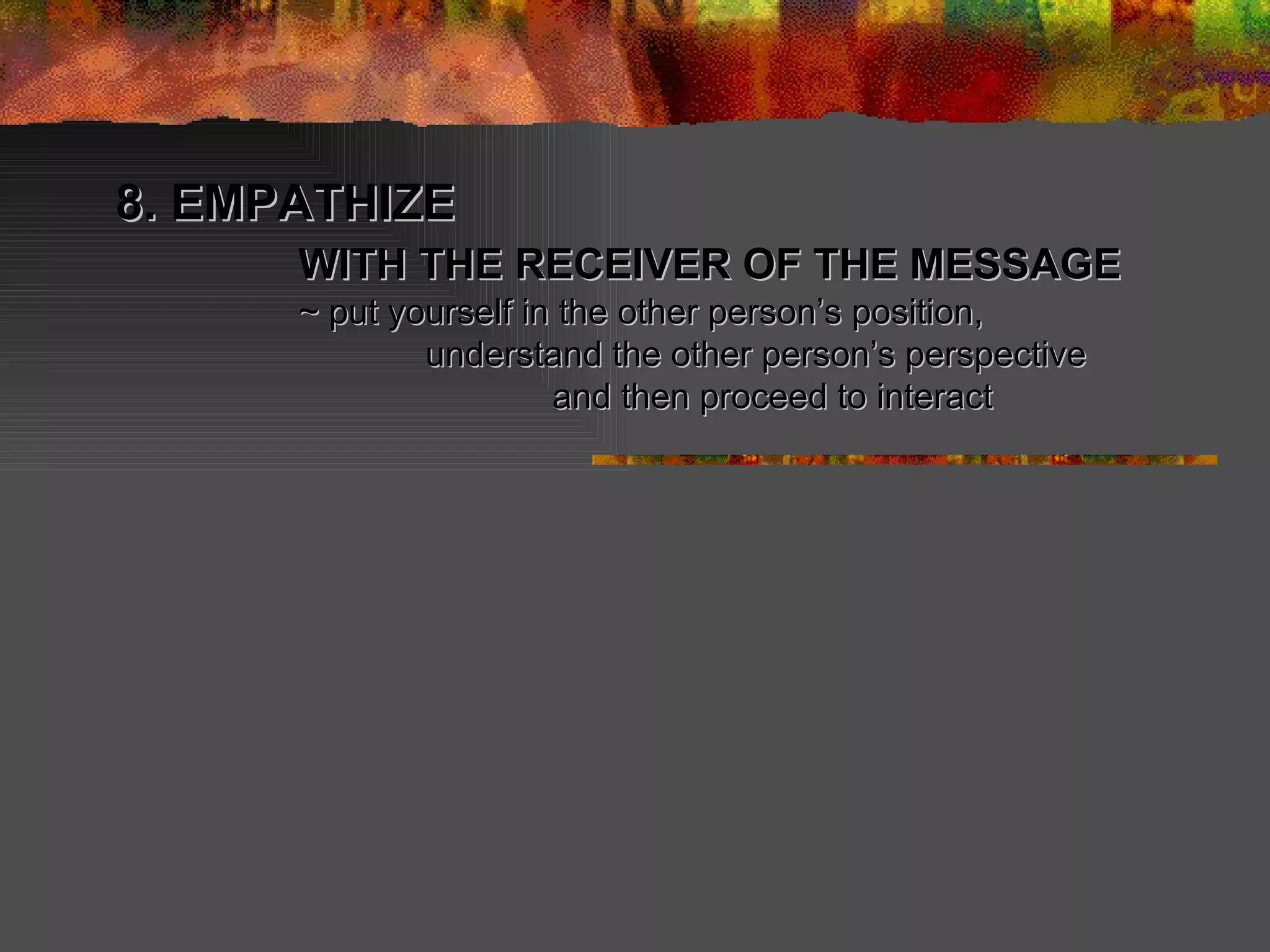 8. EMPATHIZE   WITH THE RECEIVER OF THE MESSAGE   ~ put yourself in the other person’s position,  understand the other person’s perspective and then proceed to interact 