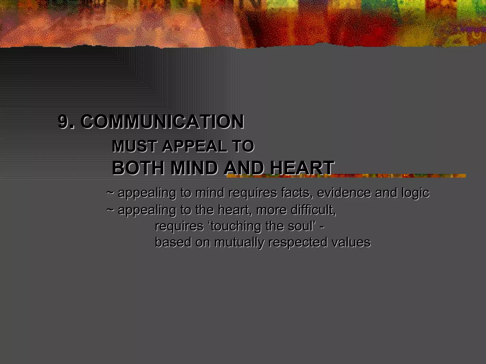 9 .  COMMUNICATION   MUST APPEAL TO   BOTH MIND AND HEART  ~ appealing to mind requires facts, evidence and logic ~ appealing to the heart, more difficult,  requires ‘touching the soul’ -  based on mutually respected values 