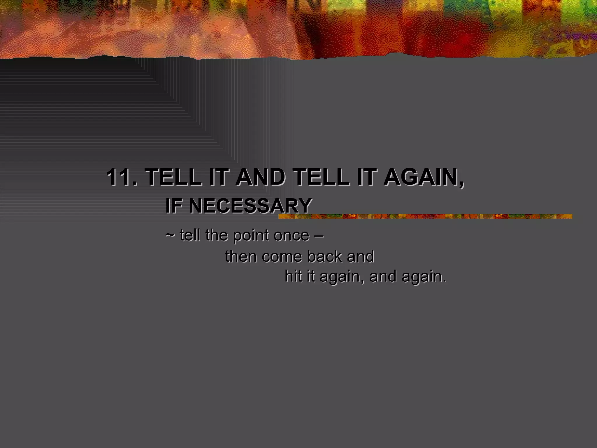 11. TELL IT AND TELL IT AGAIN, IF NECESSARY ~ tell the point once –  then come back and hit it again, and again. 