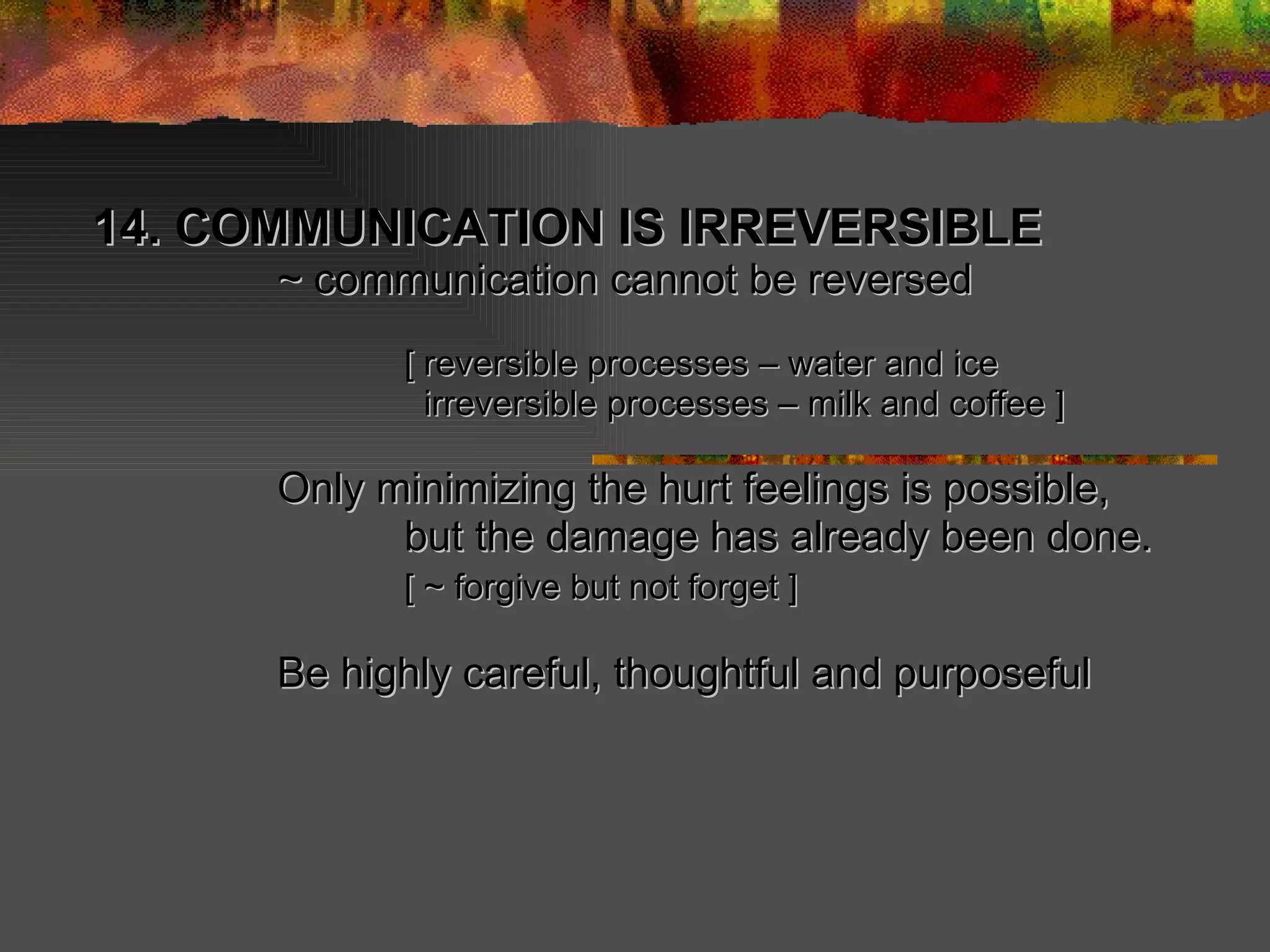 14. COMMUNICATION IS IRREVERSIBLE  ~ communication cannot be reversed [ reversible processes – water and ice   irreversible processes – milk and coffee ] Only minimizing the hurt feelings is possible, but the damage has already been done. [ ~ forgive but not forget ] Be highly careful, thoughtful and purposeful   