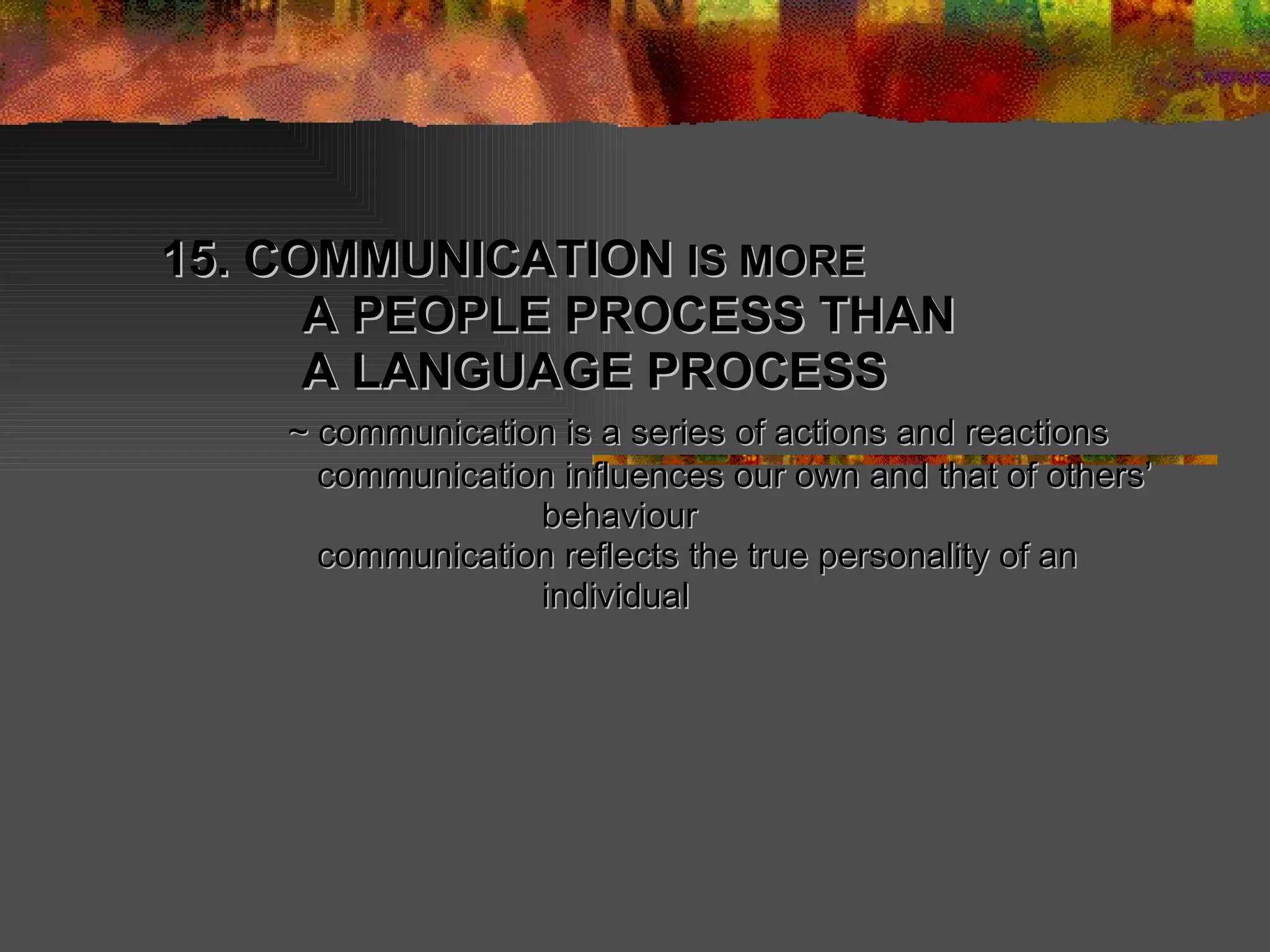 15. COMMUNICATION  IS MORE   A PEOPLE PROCESS THAN    A LANGUAGE PROCESS  ~ communication is a series of actions and reactions   communication influences our own and that of others’  behaviour    communication reflects the true personality of an  individual 