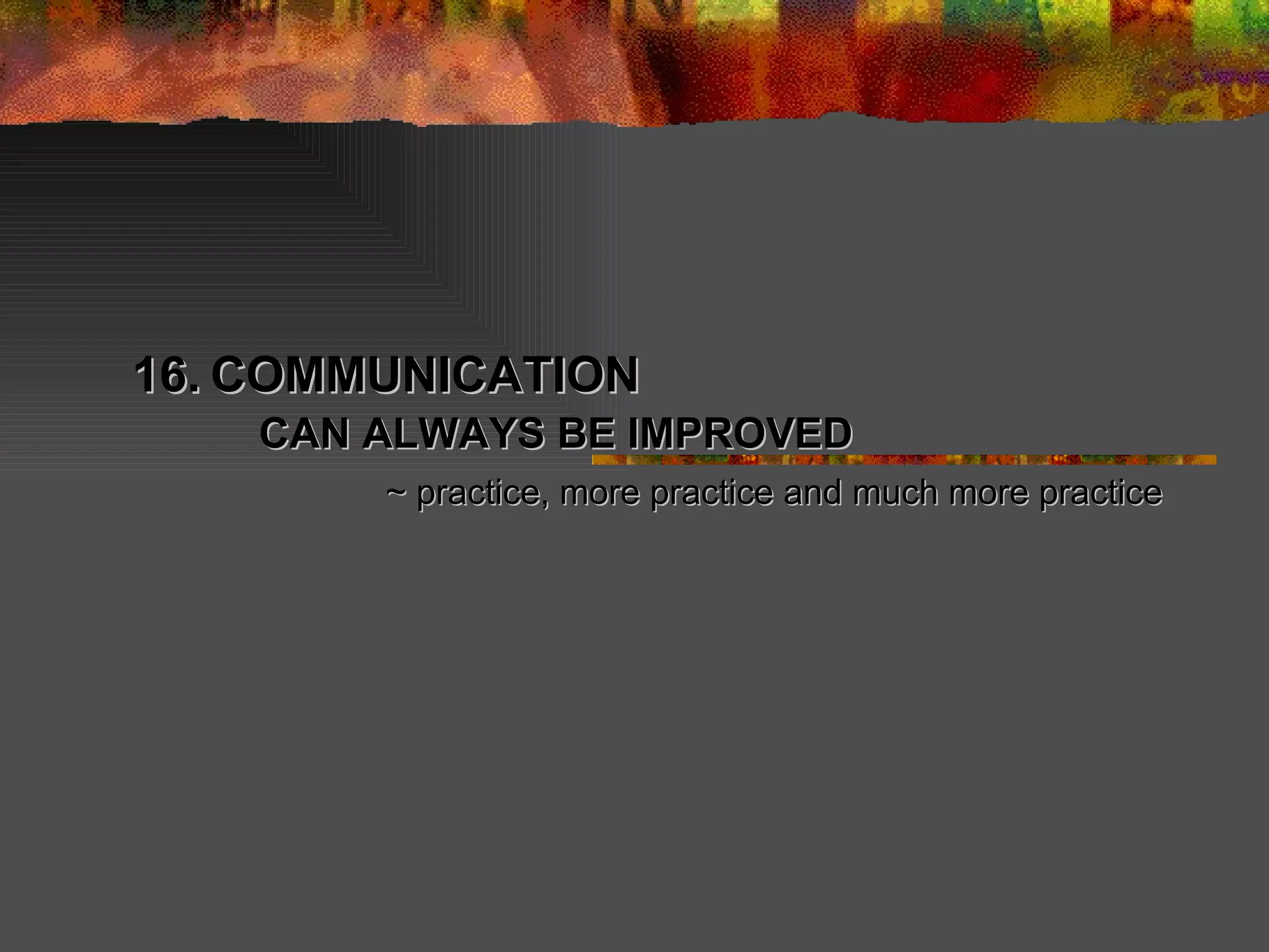 16.   COMMUNICATION  CAN ALWAYS BE IMPROVED ~ practice, more practice and much more practice 