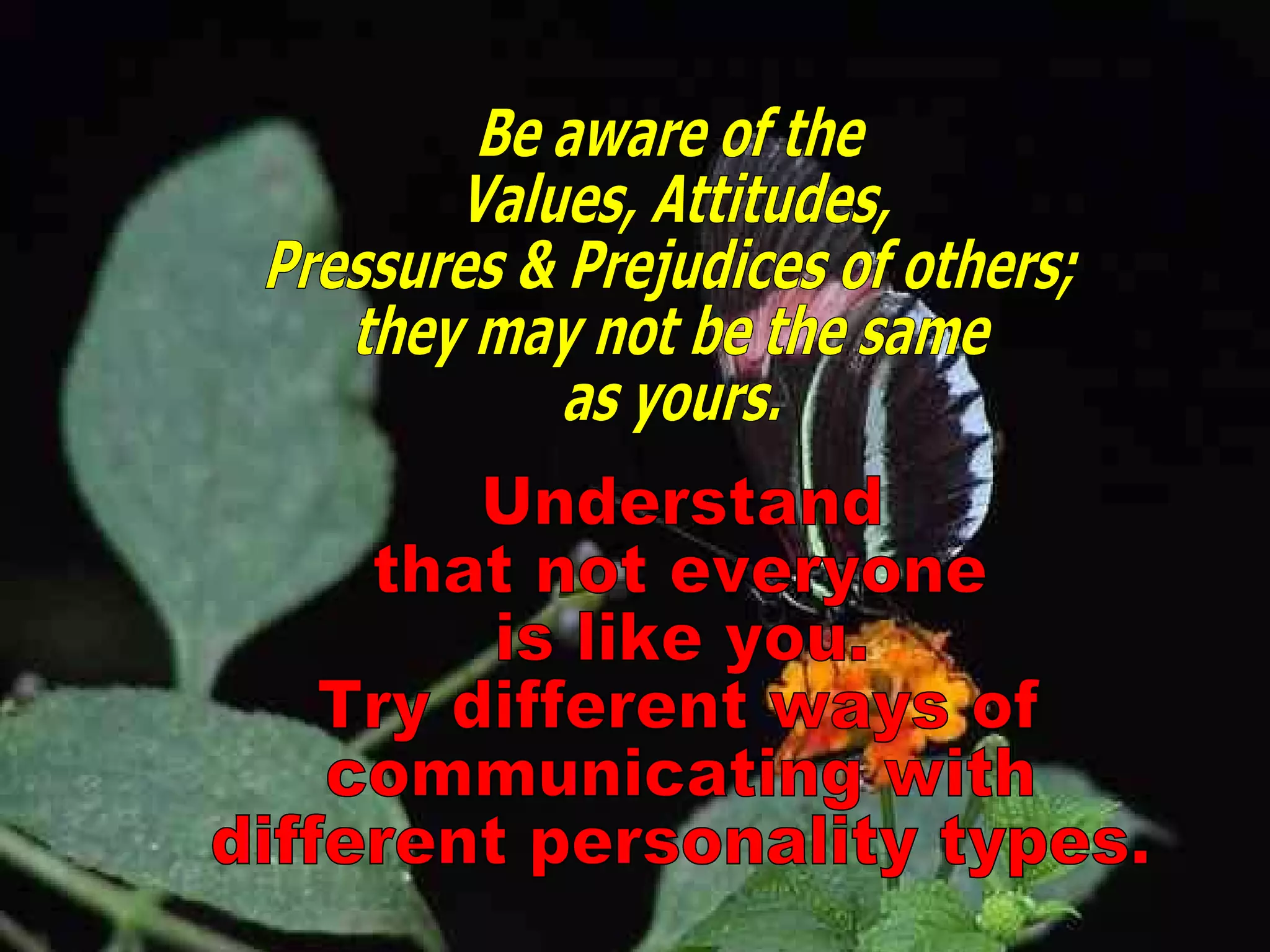 Understand that not everyone is like you. Try different ways of communicating with different personality types. Be aware of the  Values, Attitudes, Pressures & Prejudices of others; they may not be the same as yours. 