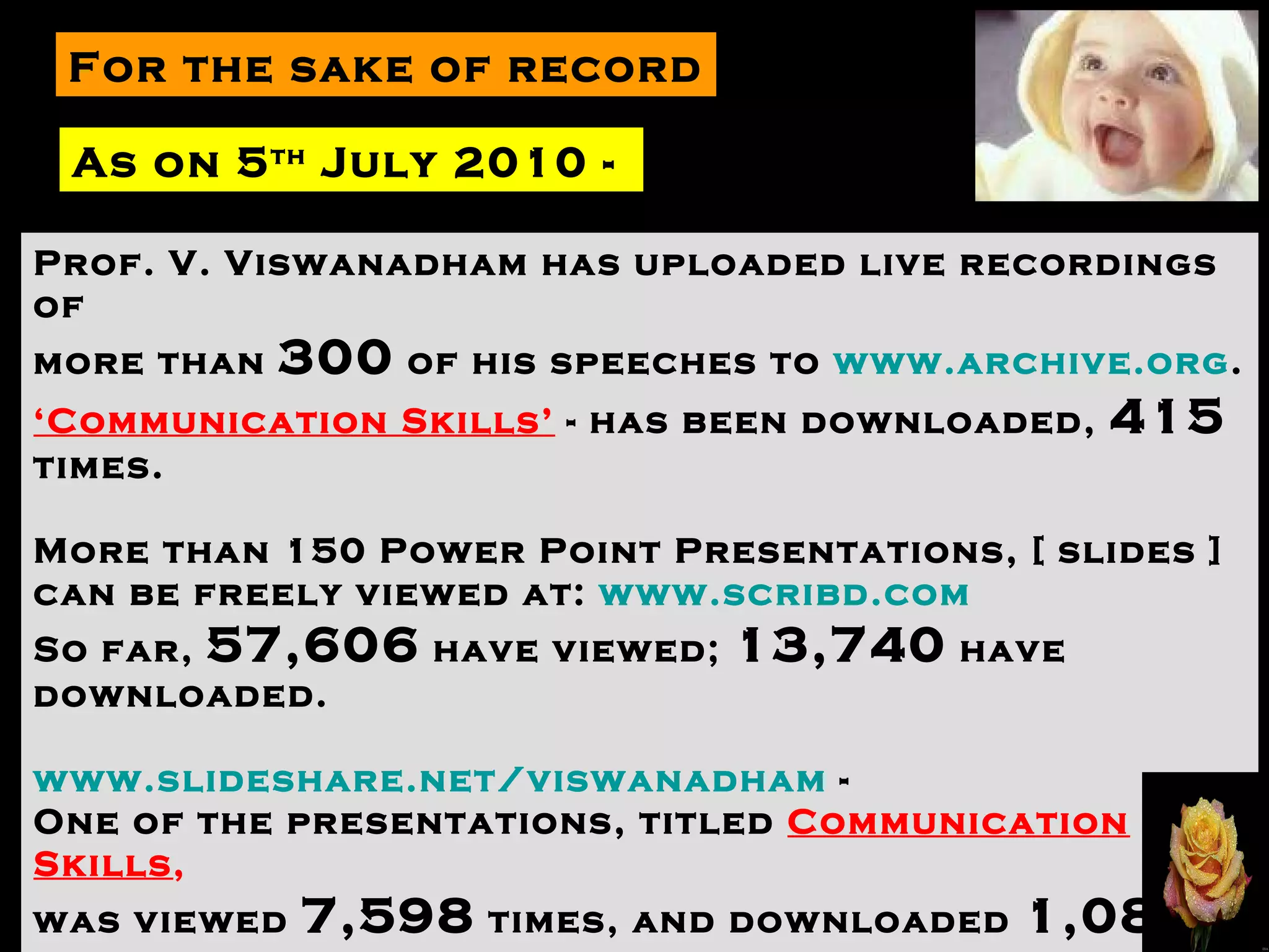 For the sake of record As on 5 th  July 2010 -  Prof. V. Viswanadham has uploaded live recordings of  more than  300  of his speeches to  www.archive.org .  ‘ Communication Skills’  - has been downloaded,  415  times. More than 150 Power Point Presentations, [ slides ] can be freely viewed at:  www.scribd.com   So far,  57,606  have viewed;  13,740  have downloaded. www.slideshare.net/viswanadham  -  One of the presentations, titled  Communication Skills , was viewed  7,598  times, and downloaded  1,082  times. Thank you dear friends for helping me to reach many more. 