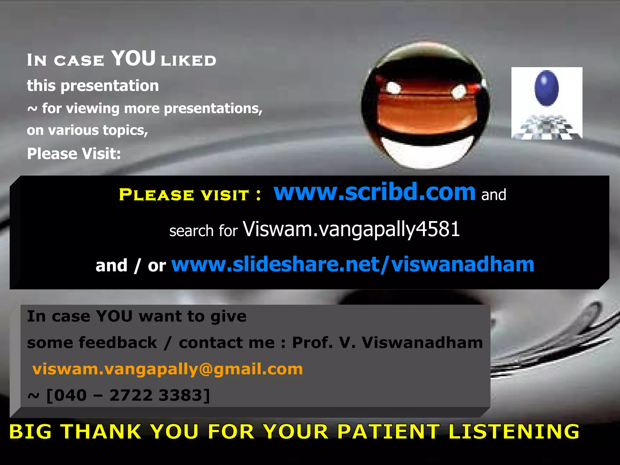 In case  YOU   liked this presentation ~ for viewing more presentations, on various topics,  Please Visit: Please visit :  www.scribd.com   and  search for  Viswam.vangapally4581 and / or  www.slideshare.net/viswanadham In case YOU want to give  some feedback / contact me : Prof. V. Viswanadham [email_address] ~ [040 – 2722 3383] A BIG THANK YOU FOR YOUR PATIENT LISTENING 