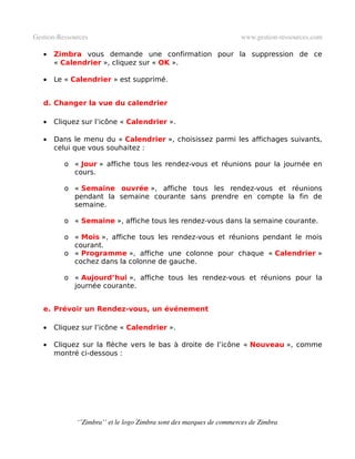 Gestion­Ressources                                                   www.gestion­ressources.com

   •   Zimbra vous demande une confirmation pour la suppression de ce
       « Calendrier », cliquez sur « OK ».

   •   Le « Calendrier » est supprimé.


   d. Changer la vue du calendrier

   •   Cliquez sur l’icône « Calendrier ».

   •   Dans le menu du « Calendrier », choisissez parmi les affichages suivants,
       celui que vous souhaitez :

          o « Jour » affiche tous les rendez-vous et réunions pour la journée en
            cours.

          o « Semaine ouvrée », affiche tous les rendez-vous et réunions
            pendant la semaine courante sans prendre en compte la fin de
            semaine.

          o « Semaine », affiche tous les rendez-vous dans la semaine courante.

          o « Mois », affiche tous les rendez-vous et réunions pendant le mois
            courant.
          o « Programme », affiche une colonne pour chaque « Calendrier »
            cochez dans la colonne de gauche.

          o « Aujourd’hui », affiche tous les rendez-vous et réunions pour la
            journée courante.


   e. Prévoir un Rendez-vous, un événement

   •   Cliquez sur l’icône « Calendrier ».

   •   Cliquez sur la flèche vers le bas à droite de l’icône « Nouveau », comme
       montré ci-dessous :




              ‘’Zimbra’’ et le logo Zimbra sont des marques de commerces de Zimbra
 
