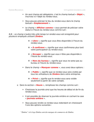 Gestion­Ressources                                                   www.gestion­ressources.com

                    Un seul champ est obligatoire, c’est le champ textuel « Objet »,
                     inscrivez ici l’objet du rendez-vous.

                    Vous pouvez préciser le lieu du rendez-vous dans le champ
                     textuel « Emplacement ».

                    Le champ « Afficher comme » vous permet de préciser votre
                     statut à l’heure du rendez-vous comme suit :

N.B. : ce champ s’avère très utile lorsqu’un rendez-vous est enregistré pour
plusieurs employés utilisant Zimbra.

                         « Libre », signifie que vous êtes disponible à l’heure du
                          rendez-vous.

                         « À confirmer », signifie que vous confirmerez plus tard
                          votre participation au rendez-vous.

                         « Occuper », signifie que vous n’êtes pas disponible à
                          l’heure du rendez-vous.

                         « Hors du bureau », signifie que vous ne serez pas au
                          bureau à l’heure du rendez-vous.

                    Dans le champ « Marquer comme », vous avez deux options :

                         « Public », signifie que ce rendez-vous sera visible par
                          tous les utilisateurs de Zimbra dans votre entreprise.

                         « Privé », signifie que le rendez-vous sera visible
                          seulement à partir de votre compte.

          o Dans la section « Heure », remplissez les champs comme suit :

                    Choisissez la journée ainsi que les heures de début et de fin du
                     rendez-vous.

                    Il est possible de réserver la journée entière en cochant la case
                     « Journée entière ».

                    Vous pouvez rendre ce rendez-vous redondant en choisissant
                     l’une des options suivantes :


              ‘’Zimbra’’ et le logo Zimbra sont des marques de commerces de Zimbra
 
