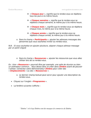 Gestion­Ressources                                                   www.gestion­ressources.com

                        « Chaque jour », signifie que le rendez-vous se répétera
                         tous les jours à la même heure.

                        « Chaque semaine », signifie que le rendez-vous se
                         répétera chaque semaine, le même jour à la même heure.

                        « Chaque mois », signifie que le rendez-vous se répétera
                         chaque mois, le même jour à la même heure.

                        « Chaque année », signifie que le rendez-vous se
                         répétera chaque année, le même jour à la même heure.

          o Dans le champ « Participants », ajouter les adresses messages des
            personnes que vous souhaitez inviter au rendez-vous.

N.B. : Si vous souhaitez en ajouter plusieurs, séparer chaque adresse message
par un point virgule




          o Dans le champ « Ressources », ajouter les ressources que vous allez
            utiliser lors de ce rendez-vous.

Ex : Une « Ressource » pourrait être par exemple, une salle de réunion ou bien
un ordinateur commun… Vous devez donc la créer dans Zimbra avant de pouvoir
l’utiliser. Contactez votre Administrateur Zimbra pour créer des
« Emplacements » ou des « Ressources ».

          o Le dernier champ textuel peut servir pour ajouter une description du
            rendez-vous.

   •   Cliquez sur l’onglet « Programme ».

   •   La fenêtre suivante s’affiche :




              ‘’Zimbra’’ et le logo Zimbra sont des marques de commerces de Zimbra
 
