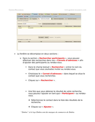 Gestion­Ressources                                                   www.gestion­ressources.com




      •   La fenêtre se décompose en deux sections :

             o Dans la section « Rechercher participants », vous pouvez
               effectuer des recherches dans vos « Carnets d’adresses » afin
               d’ajouter des participants au rendez-vous.

                        Dans le champ textuel « Rechercher » entrer le nom du
                         contact que vous souhaitez inviter au rendez-vous.

                        Choisissez le « Carnet d’adresses » dans lequel se situe le
                         contact que vous recherchez.

                        Cliquez sur « Rechercher ».




                        Une fois que vous obtenez le résultat de votre recherche,
                         vous pouvez l’ajouter en tant que « Participant » au rendez-
                         vous.

                          Sélectionnez le contact dans la liste des résultats de la
                           recherche.

                          Cliquez sur « Ajouter ».

              ‘’Zimbra’’ et le logo Zimbra sont des marques de commerces de Zimbra
 