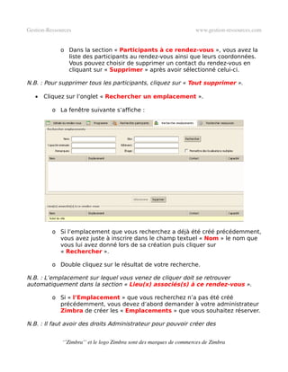 Gestion­Ressources                                                   www.gestion­ressources.com


             o Dans la section « Participants à ce rendez-vous », vous avez la
               liste des participants au rendez-vous ainsi que leurs coordonnées.
               Vous pouvez choisir de supprimer un contact du rendez-vous en
               cliquant sur « Supprimer » après avoir sélectionné celui-ci.

N.B. : Pour supprimer tous les participants, cliquez sur « Tout supprimer ».

   •   Cliquez sur l’onglet « Rechercher un emplacement ».

          o La fenêtre suivante s’affiche :




          o Si l’emplacement que vous recherchez a déjà été créé précédemment,
            vous avez juste à inscrire dans le champ textuel « Nom » le nom que
            vous lui avez donné lors de sa création puis cliquer sur
            « Rechercher ».

          o Double cliquez sur le résultat de votre recherche.

N.B. : L’emplacement sur lequel vous venez de cliquer doit se retrouver
automatiquement dans la section « Lieu(x) associés(s) à ce rendez-vous ».

          o Si « l’Emplacement » que vous recherchez n’a pas été créé
            précédemment, vous devez d’abord demander à votre administrateur
            Zimbra de créer les « Emplacements » que vous souhaitez réserver.

N.B. : Il faut avoir des droits Administrateur pour pouvoir créer des


              ‘’Zimbra’’ et le logo Zimbra sont des marques de commerces de Zimbra
 