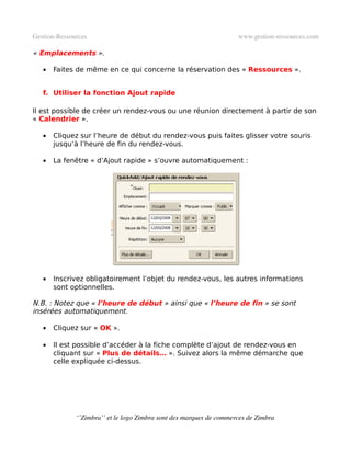 Gestion­Ressources                                                   www.gestion­ressources.com

« Emplacements ».

   •   Faites de même en ce qui concerne la réservation des « Ressources ».


   f. Utiliser la fonction Ajout rapide

Il est possible de créer un rendez-vous ou une réunion directement à partir de son
« Calendrier ».

   •   Cliquez sur l’heure de début du rendez-vous puis faites glisser votre souris
       jusqu’à l’heure de fin du rendez-vous.

   •   La fenêtre « d’Ajout rapide » s’ouvre automatiquement :




   •   Inscrivez obligatoirement l’objet du rendez-vous, les autres informations
       sont optionnelles.

N.B. : Notez que « l’heure de début » ainsi que « l’heure de fin » se sont
insérées automatiquement.

   •   Cliquez sur « OK ».

   •   Il est possible d’accéder à la fiche complète d’ajout de rendez-vous en
       cliquant sur « Plus de détails… ». Suivez alors la même démarche que
       celle expliquée ci-dessus.




              ‘’Zimbra’’ et le logo Zimbra sont des marques de commerces de Zimbra
 