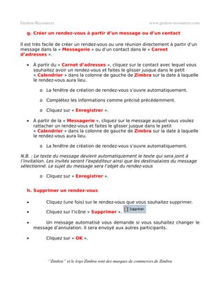 Gestion­Ressources                                                   www.gestion­ressources.com

   g. Créer un rendez-vous à partir d’un message ou d’un contact

Il est très facile de créer un rendez-vous ou une réunion directement à partir d’un
message dans la « Messagerie » ou d’un contact dans le « Carnet
d’adresses ».

   •   À partir du « Carnet d’adresses », cliquez sur le contact avec lequel vous
       souhaitez avoir un rendez-vous et faites le glisser jusque dans le petit
       « Calendrier » dans la colonne de gauche de Zimbra sur la date à laquelle
       le rendez-vous aura lieu.

          o La fenêtre de création de rendez-vous s’ouvre automatiquement.

          o Complétez les informations comme précisé précédemment.

          o Cliquez sur « Enregistrer ».

   •   À partir de la « Messagerie », cliquez sur le message auquel vous voulez
       rattacher un rendez-vous et faites le glisser jusque dans le petit
       « Calendrier » dans la colonne de gauche de Zimbra sur la date à laquelle
       le rendez-vous aura lieu.

          o La fenêtre de création de rendez-vous s’ouvre automatiquement.

N.B. : Le texte du message devient automatiquement le texte qui sera joint à
l’invitation. Les invités seront l’expéditeur ainsi que les destinataires du message
sélectionné. Le sujet du message sera l’objet du rendez-vous

          o Cliquez sur « Enregistrer ».


   h. Supprimer un rendez-vous

   •         Cliquez (une fois) sur le rendez-vous que vous souhaitez supprimer.

   •         Cliquez sur l’icône « Supprimer ».

   •        Un message automatisé vous demande si vous souhaitez changer le
       message d’annulation. Il sera envoyé aux autres participants.

   •         Cliquez sur « OK ».




              ‘’Zimbra’’ et le logo Zimbra sont des marques de commerces de Zimbra
 
