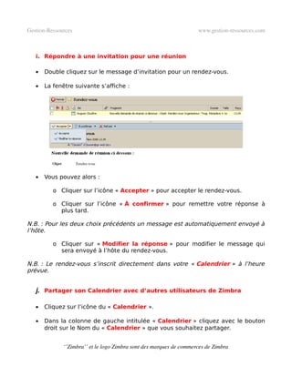 Gestion­Ressources                                                   www.gestion­ressources.com



   i. Répondre à une invitation pour une réunion

   •   Double cliquez sur le message d’invitation pour un rendez-vous.

   •   La fenêtre suivante s’affiche :




   •   Vous pouvez alors :

          o Cliquer sur l’icône « Accepter » pour accepter le rendez-vous.

          o Cliquer sur l’icône « À confirmer » pour remettre votre réponse à
            plus tard.

N.B. : Pour les deux choix précédents un message est automatiquement envoyé à
l’hôte.

          o Cliquer sur « Modifier la réponse » pour modifier le message qui
            sera envoyé à l’hôte du rendez-vous.

N.B. : Le rendez-vous s’inscrit directement dans votre « Calendrier » à l’heure
prévue.


   j. Partager son Calendrier avec d’autres utilisateurs de Zimbra

   •   Cliquez sur l’icône du « Calendrier ».

   •   Dans la colonne de gauche intitulée « Calendrier » cliquez avec le bouton
       droit sur le Nom du « Calendrier » que vous souhaitez partager.


              ‘’Zimbra’’ et le logo Zimbra sont des marques de commerces de Zimbra
 