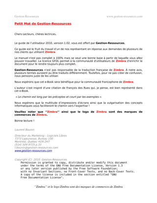 Gestion­Ressources                                                     www.gestion­ressources.com

Petit Mot de Gestion-Ressources


Chers Lecteurs, chères lectrices,


Le guide de l’utilisateur 2010, version 1.02, vous est offert par Gestion-Ressources.

Ce guide est le fruit du travail d’un de nos représentant en réponse aux demandes de plusieurs de
nos clients qui utilisent Zimbra.

Le manuel n'est pas complet à 100% mais se veut une bonne base à partir de laquelle vous allez
pouvoir travailler. La licence GFDL permet à la communauté d'utilisateurs de Zimbra d'enrichir le
document pour le rendre toujours plus complet.

Gestion-Ressources n’est pas responsable de la traduction française de Zimbra. À notre avis,
plusieurs termes auraient pu être traduits différemment. Toutefois, pour ne pas créer de confusion,
nous pensions juste de les utiliser.

Nous espérons que cet e-Book sera bénéfique pour la communauté francophone de Zimbra.

L’auteur s’est inspiré d’une citation de François des Rues qui, je pense, est bien représenté dans
cet e-Book.

« Le chemin est long par les préceptes et court par les exemples ».

Nous espérons que la multitude d’impressions d’écrans ainsi que la vulgarisation des concepts
informatiques vous faciliteront le chemin vers l’expertise !

Veuillez noter que ‘’Zimbra’’ ainsi que le logo de Zimbra sont des marques de
commerces de Zimbra.

Bonne lecture !


Laurent Bounin

Directeur du Marketing – Logiciels Libres
7373 Lajeunesse, Bureau 100
Montréal, Québec H2R-2H7
(514) 504-9725 p.33
l.bounin@gestion-ressources.com
www.gestion-ressources.com


Copyright (C) 2010 Gestion-Ressources.
    Permission is granted to copy, distribute and/or modify this document
    under the terms of the GNU Free Documentation License, Version 1.3
    or any later version published by the Free Software Foundation;
    with no Invariant Sections, no Front-Cover Texts, and no Back-Cover Texts.
    A copy of the license is included in the section entitled "GNU
    Free Documentation License".


               ‘’Zimbra’’ et le logo Zimbra sont des marques de commerces de Zimbra
 