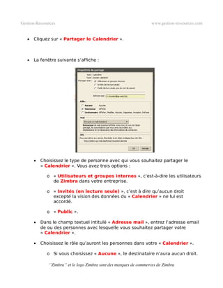 Gestion­Ressources                                                   www.gestion­ressources.com


   •   Cliquez sur « Partager le Calendrier ».



   •   La fenêtre suivante s’affiche :




       •   Choisissez le type de personne avec qui vous souhaitez partager le
           « Calendrier ». Vous avez trois options :

             o « Utilisateurs et groupes internes », c'est-à-dire les utilisateurs
               de Zimbra dans votre entreprise.

             o « Invités (en lecture seule) », c’est à dire qu’aucun droit
               excepté la vision des données du « Calendrier » ne lui est
               accordé.

             o « Public ».

       •   Dans le champ textuel intitulé « Adresse mail », entrez l’adresse email
           de ou des personnes avec lesquelle vous souhaitez partager votre
           « Calendrier ».

       •   Choisissez le rôle qu’auront les personnes dans votre « Calendrier ».

             o Si vous choisissez « Aucune », le destinataire n’aura aucun droit.

              ‘’Zimbra’’ et le logo Zimbra sont des marques de commerces de Zimbra
 