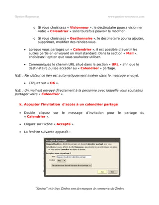 Gestion­Ressources                                                   www.gestion­ressources.com


              o Si vous choisissez « Visionneur », le destinataire pourra visionner
                votre « Calendrier » sans toutefois pouvoir le modifier.

              o Si vous choisissez « Gestionnaire », le destinataire pourra ajouter,
                supprimer, modifier des rendez-vous.

       •   Lorsque vous partagez un « Calendrier », il est possible d’avertir les
           autres partis en envoyant un mail standard. Dans la section « Mail »,
           choisissez l’option que vous souhaitez utiliser.

       •   Communiquez le chemin URL situé dans la section « URL » afin que le
           destinataire puisse accéder au « Calendrier » partagé.

N.B. : Par défaut ce lien est automatiquement insérer dans le message envoyé.

       •   Cliquez sur « OK ».

N.B. : Un mail est envoyé directement à la personne avec laquelle vous souhaitez
partager votre « Calendrier ».


   k. Accepter l’invitation d’accès à un calendrier partagé

   •   Double cliquez       sur   le   message       d’invitation    pour    le      partage   du
       « Calendrier ».

   •   Cliquez sur l’icône « Accepté ».

   •   La fenêtre suivante apparaît :




              ‘’Zimbra’’ et le logo Zimbra sont des marques de commerces de Zimbra
 