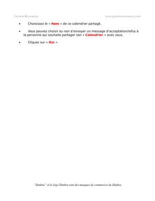 Gestion­Ressources                                                   www.gestion­ressources.com

   •      Choisissez le « Nom » de ce calendrier partagé.

   •      Vous pouvez choisir ou non d’envoyer un message d’acceptation/refus à
       la personne qui souhaite partager son « Calendrier » avec vous.

   •      Cliquez sur « Oui ».




              ‘’Zimbra’’ et le logo Zimbra sont des marques de commerces de Zimbra
 