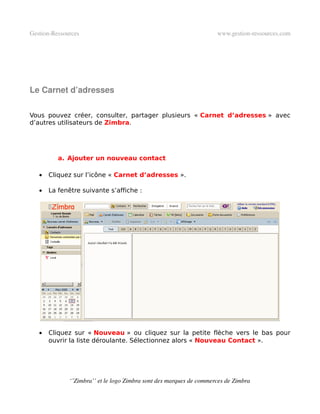 Gestion­Ressources                                                   www.gestion­ressources.com




Le Carnet d’adresses

Vous pouvez créer, consulter, partager plusieurs « Carnet d’adresses » avec
d’autres utilisateurs de Zimbra.




          a. Ajouter un nouveau contact

   •   Cliquez sur l’icône « Carnet d’adresses ».

   •   La fenêtre suivante s’affiche :




   •   Cliquez sur « Nouveau » ou cliquez sur la petite flèche vers le bas pour
       ouvrir la liste déroulante. Sélectionnez alors « Nouveau Contact ».




              ‘’Zimbra’’ et le logo Zimbra sont des marques de commerces de Zimbra
 
