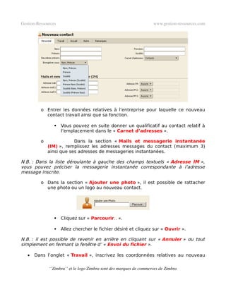 Gestion­Ressources                                                   www.gestion­ressources.com




          o Entrer les données relatives à l’entreprise pour laquelle ce nouveau
            contact travail ainsi que sa fonction.

                    Vous pouvez en suite donner un qualificatif au contact relatif à
                     l’emplacement dans le « Carnet d’adresses ».

          o               Dans la section « Mails et messagerie instantanée
              (IM) », remplissez les adresses messages du contact (maximum 3)
              ainsi que ses adresses de messageries instantanées.

N.B. : Dans la liste déroulante à gauche des champs textuels « Adresse IM »,
vous pouvez préciser la messagerie instantanée correspondante à l’adresse
message inscrite.

          o Dans la section « Ajouter une photo », il est possible de rattacher
            une photo ou un logo au nouveau contact.




                    Cliquez sur « Parcourir.. ».

                    Allez chercher le fichier désiré et cliquez sur « Ouvrir ».

N.B. : il est possible de revenir en arrière en cliquant sur « Annuler » ou tout
simplement en fermant la fenêtre d’ « Envoi du fichier ».

   •   Dans l’onglet « Travail », inscrivez les coordonnées relatives au nouveau


              ‘’Zimbra’’ et le logo Zimbra sont des marques de commerces de Zimbra
 