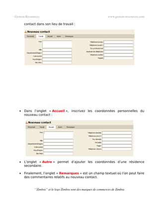 Gestion­Ressources                                                   www.gestion­ressources.com

       contact dans son lieu de travail :




   •   Dans l’onglet « Accueil », inscrivez les coordonnées personnelles du
       nouveau contact :




   •   L’onglet « Autre » permet d’ajouter les coordonnées d’une résidence
       secondaire.

   •   Finalement, l’onglet « Remarques » est un champ textuel où l’on peut faire
       des commentaires relatifs au nouveau contact.


              ‘’Zimbra’’ et le logo Zimbra sont des marques de commerces de Zimbra
 