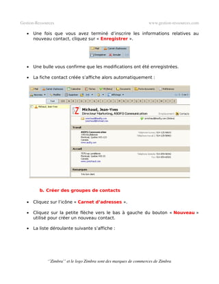 Gestion­Ressources                                                   www.gestion­ressources.com

   •   Une fois que vous avez terminé d’inscrire les informations relatives au
       nouveau contact, cliquez sur « Enregistrer ».




   •   Une bulle vous confirme que les modifications ont été enregistrées.

   •   La fiche contact créée s’affiche alors automatiquement :




          b. Créer des groupes de contacts

   •   Cliquez sur l’icône « Carnet d’adresses ».

   •   Cliquez sur la petite flèche vers le bas à gauche du bouton « Nouveau »
       utilisé pour créer un nouveau contact.

   •   La liste déroulante suivante s’affiche :




              ‘’Zimbra’’ et le logo Zimbra sont des marques de commerces de Zimbra
 