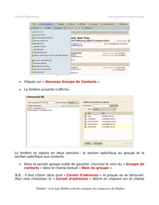 Gestion­Ressources                                                   www.gestion­ressources.com




   •   Cliquez sur « Nouveau Groupe de Contacts ».

   •   La fenêtre suivante s’affiche :




La fenêtre se sépare en deux sections : la section spécifique au groupe et la
section spécifique aux contacts

   •   Dans la section groupe (celle de gauche), inscrivez le nom du « Groupe de
       contacts » dans le champ textuel « Nom du groupe ».

N.B. : Il faut choisir dans quel « Carnet d’adresses » le groupe va se retrouver.
Pour cela choisissez le « Carnet d’adresses » désiré en cliquant sur le champ


              ‘’Zimbra’’ et le logo Zimbra sont des marques de commerces de Zimbra
 