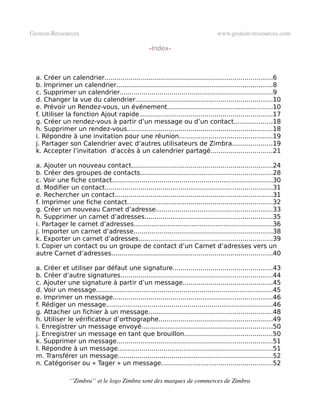 Gestion­Ressources                                                                 www.gestion­ressources.com

                                                     -Index-


Le Calendrier..................................................................................................6
  a. Créer un calendrier....................................................................................6
  b. Imprimer un calendrier..............................................................................8
  c. Supprimer un calendrier.............................................................................9
  d. Changer la vue du calendrier.....................................................................10
  e. Prévoir un Rendez-vous, un événement.....................................................10
  f. Utiliser la fonction Ajout rapide...................................................................17
  g. Créer un rendez-vous à partir d’un message ou d’un contact...................18
  h. Supprimer un rendez-vous.........................................................................18
  i. Répondre à une invitation pour une réunion...............................................19
  j. Partager son Calendrier avec d’autres utilisateurs de Zimbra....................19
  k. Accepter l’invitation d’accès à un calendrier partagé...............................21
Le Carnet d’adresses......................................................................................24
  a. Ajouter un nouveau contact.......................................................................24
  b. Créer des groupes de contacts..................................................................28
  c. Voir une fiche contact.................................................................................30
  d. Modifier un contact....................................................................................31
  e. Rechercher un contact...............................................................................31
  f. Imprimer une fiche contact.........................................................................32
  g. Créer un nouveau Carnet d’adresse..........................................................33
  h. Supprimer un carnet d’adresses................................................................35
  i. Partager le carnet d’adresses......................................................................36
  j. Importer un carnet d’adresse......................................................................38
  k. Exporter un carnet d’adresses...................................................................39
  l. Copier un contact ou un groupe de contact d’un Carnet d’adresses vers un
  autre Carnet d’adresses.................................................................................40
La Messagerie................................................................................................43
  a. Créer et utiliser par défaut une signature..................................................43
  b. Créer d’autre signatures............................................................................44
  c. Ajouter une signature à partir d’un message.............................................45
  d. Voir un message.........................................................................................45
  e. Imprimer un message................................................................................46
  f. Rédiger un message....................................................................................46
  g. Attacher un fichier à un message..............................................................48
  h. Utiliser le vérificateur d’orthographe.........................................................49
  i. Enregistrer un message envoyé..................................................................50
  j. Enregistrer un message en tant que brouillon............................................50
  k. Supprimer un message..............................................................................51
  l. Répondre à un message..............................................................................51
  m. Transférer un message..............................................................................52
  n. Catégoriser ou « Tager » un message........................................................52

                 ‘’Zimbra’’ et le logo Zimbra sont des marques de commerces de Zimbra
 