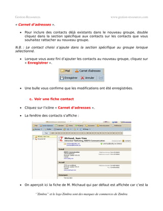 Gestion­Ressources                                                   www.gestion­ressources.com

« Carnet d’adresses ».

   •   Pour inclure des contacts déjà existants dans le nouveau groupe, double
       cliquez dans la section spécifique aux contacts sur les contacts que vous
       souhaitez rattacher au nouveau groupe.

N.B. : Le contact choisi s’ajoute dans la section spécifique au groupe lorsque
sélectionné.

   •   Lorsque vous avez fini d’ajouter les contacts au nouveau groupe, cliquez sur
       « Enregistrer ».




   •   Une bulle vous confirme que les modifications ont été enregistrées.


          c. Voir une fiche contact

   •   Cliquez sur l’icône « Carnet d’adresses ».

   •   La fenêtre des contacts s’affiche :




   •   On aperçoit ici la fiche de M. Michaud qui par défaut est affichée car c’est la

              ‘’Zimbra’’ et le logo Zimbra sont des marques de commerces de Zimbra
 