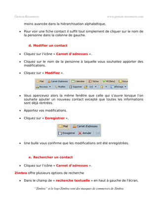 Gestion­Ressources                                                   www.gestion­ressources.com

       moins avancée dans la hiérarchisation alphabétique.

   •   Pour voir une fiche contact il suffit tout simplement de cliquer sur le nom de
       la personne dans la colonne de gauche.


          d. Modifier un contact

   •   Cliquez sur l’icône « Carnet d’adresses ».

   •   Cliquez sur le nom de la personne à laquelle vous souhaitez apporter des
       modifications.

   •   Cliquez sur « Modifiez ».




   •   Vous apercevez alors la même fenêtre que celle qui s’ouvre lorsque l’on
       souhaite ajouter un nouveau contact excepté que toutes les informations
       sont déjà rentrées.

   •   Apportez vos modifications.

   •   Cliquez sur « Enregistrer ».




   •   Une bulle vous confirme que les modifications ont été enregistrées.



          e. Rechercher un contact

   •   Cliquez sur l’icône « Carnet d’adresses ».

Zimbra offre plusieurs options de recherche

   •   Dans le champ de « recherche textuelle » en haut à gauche de l’écran,

              ‘’Zimbra’’ et le logo Zimbra sont des marques de commerces de Zimbra
 