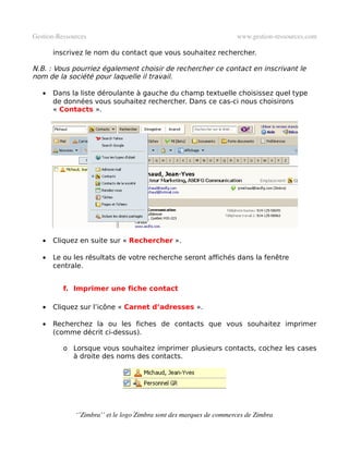 Gestion­Ressources                                                   www.gestion­ressources.com

       inscrivez le nom du contact que vous souhaitez rechercher.

N.B. : Vous pourriez également choisir de rechercher ce contact en inscrivant le
nom de la société pour laquelle il travail.

   •   Dans la liste déroulante à gauche du champ textuelle choisissez quel type
       de données vous souhaitez rechercher. Dans ce cas-ci nous choisirons
       « Contacts ».




   •   Cliquez en suite sur « Rechercher ».

   •   Le ou les résultats de votre recherche seront affichés dans la fenêtre
       centrale.


          f. Imprimer une fiche contact

   •   Cliquez sur l’icône « Carnet d’adresses ».

   •   Recherchez la ou les fiches de contacts que vous souhaitez imprimer
       (comme décrit ci-dessus).

          o Lorsque vous souhaitez imprimer plusieurs contacts, cochez les cases
            à droite des noms des contacts.




              ‘’Zimbra’’ et le logo Zimbra sont des marques de commerces de Zimbra
 