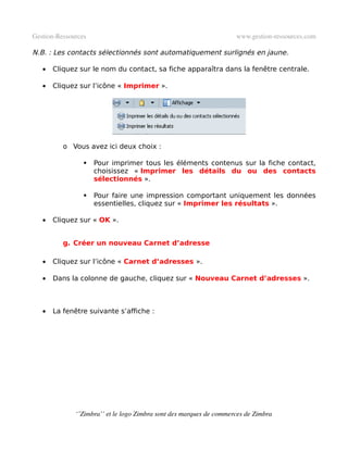Gestion­Ressources                                                   www.gestion­ressources.com

N.B. : Les contacts sélectionnés sont automatiquement surlignés en jaune.

   •   Cliquez sur le nom du contact, sa fiche apparaîtra dans la fenêtre centrale.

   •   Cliquez sur l’icône « Imprimer ».




          o Vous avez ici deux choix :

                    Pour imprimer tous les éléments contenus sur la fiche contact,
                     choisissez « Imprimer les détails du ou des contacts
                     sélectionnés ».

                    Pour faire une impression comportant uniquement les données
                     essentielles, cliquez sur « Imprimer les résultats ».

   •   Cliquez sur « OK ».


          g. Créer un nouveau Carnet d’adresse

   •   Cliquez sur l’icône « Carnet d’adresses ».

   •   Dans la colonne de gauche, cliquez sur « Nouveau Carnet d’adresses ».



   •   La fenêtre suivante s’affiche :




              ‘’Zimbra’’ et le logo Zimbra sont des marques de commerces de Zimbra
 