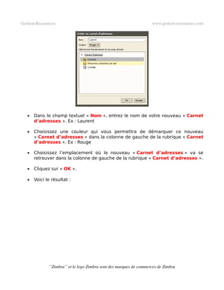 Gestion­Ressources                                                   www.gestion­ressources.com




   •   Dans le champ textuel « Nom », entrez le nom de votre nouveau « Carnet
       d’adresses ». Ex : Laurent

   •   Choisissez une couleur qui vous permettra de démarquer ce nouveau
       « Carnet d’adresses » dans la colonne de gauche de la rubrique « Carnet
       d’adresses ». Ex : Rouge

   •   Choisissez l’emplacement où le nouveau « Carnet d’adresses » va se
       retrouver dans la colonne de gauche de la rubrique « Carnet d’adresses ».

   •   Cliquez sur « OK ».

   •   Voici le résultat :




              ‘’Zimbra’’ et le logo Zimbra sont des marques de commerces de Zimbra
 