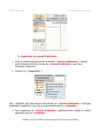 Gestion­Ressources                                                   www.gestion­ressources.com




          h. Supprimer un carnet d’adresses

   •   Dans la colonne de gauche de la fenêtre « Carnet d’adresses », cliquez
       avec le bouton droit au niveau du « Carnet d’adresses » que vous
       souhaitez supprimer.

   •   Cliquez sur « Supprimer ».




N.B. : Toutefois, pour des raisons sécuritaires, le « Carnet d’adresses » n’est pas
totalement supprimé, il est mis en quarantaine dans la « Corbeille ».

   •   Pour supprimer le « Carnet d’adresse » définitivement, refaite la même
       opération dans la « Corbeille ».


              ‘’Zimbra’’ et le logo Zimbra sont des marques de commerces de Zimbra
 