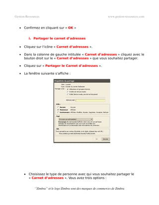 Gestion­Ressources                                                   www.gestion­ressources.com


   •   Confirmez en cliquant sur « OK »


           i. Partager le carnet d’adresses

   •   Cliquez sur l’icône « Carnet d’adresses ».

   •   Dans la colonne de gauche intitulée « Carnet d’adresses » cliquez avec le
       bouton droit sur le « Carnet d’adresses » que vous souhaitez partager.

   •   Cliquez sur « Partager le Carnet d’adresses ».

   •   La fenêtre suivante s’affiche :




       •   Choisissez le type de personne avec qui vous souhaitez partager le
           « Carnet d’adresses ». Vous avez trois options :


              ‘’Zimbra’’ et le logo Zimbra sont des marques de commerces de Zimbra
 
