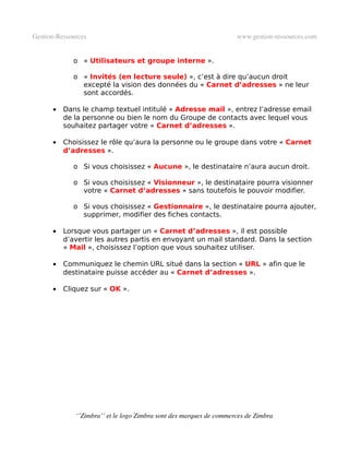 Gestion­Ressources                                                   www.gestion­ressources.com


             o « Utilisateurs et groupe interne ».

             o « Invités (en lecture seule) », c’est à dire qu’aucun droit
               excepté la vision des données du « Carnet d’adresses » ne leur
               sont accordés.

      •   Dans le champ textuel intitulé « Adresse mail », entrez l’adresse email
          de la personne ou bien le nom du Groupe de contacts avec lequel vous
          souhaitez partager votre « Carnet d’adresses ».

      •   Choisissez le rôle qu’aura la personne ou le groupe dans votre « Carnet
          d’adresses ».

             o Si vous choisissez « Aucune », le destinataire n’aura aucun droit.

             o Si vous choisissez « Visionneur », le destinataire pourra visionner
               votre « Carnet d’adresses » sans toutefois le pouvoir modifier.

             o Si vous choisissez « Gestionnaire », le destinataire pourra ajouter,
               supprimer, modifier des fiches contacts.

      •   Lorsque vous partager un « Carnet d’adresses », il est possible
          d’avertir les autres partis en envoyant un mail standard. Dans la section
          « Mail », choisissez l’option que vous souhaitez utiliser.

      •   Communiquez le chemin URL situé dans la section « URL » afin que le
          destinataire puisse accéder au « Carnet d’adresses ».

      •   Cliquez sur « OK ».




              ‘’Zimbra’’ et le logo Zimbra sont des marques de commerces de Zimbra
 