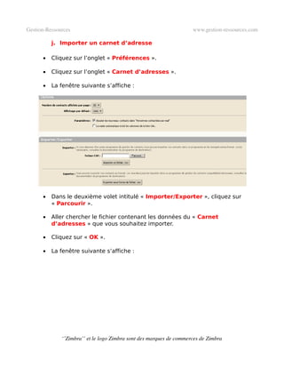 Gestion­Ressources                                                   www.gestion­ressources.com

          j. Importer un carnet d’adresse

      •   Cliquez sur l’onglet « Préférences ».

      •   Cliquez sur l’onglet « Carnet d’adresses ».

      •   La fenêtre suivante s’affiche :




      •   Dans le deuxième volet intitulé « Importer/Exporter », cliquez sur
          « Parcourir ».

      •   Aller chercher le fichier contenant les données du « Carnet
          d’adresses » que vous souhaitez importer.

      •   Cliquez sur « OK ».

      •   La fenêtre suivante s’affiche :




              ‘’Zimbra’’ et le logo Zimbra sont des marques de commerces de Zimbra
 
