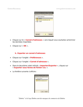 Gestion­Ressources                                                   www.gestion­ressources.com




   •   Cliquez sur le « Carnet d’adresses » vers lequel vous souhaitez acheminer
       les données importées.

   •   Cliquez sur « OK ».



          k. Exporter un carnet d’adresses

   •   Cliquez sur l’onglet « Préférences ».

   •   Cliquez sur l’onglet « Carnet d’adresses ».

   •   Dans le deuxième volet intitulé « Importer/Exporter », cliquez sur
       « Exporter sous forme de fichier csv. ».

   •   La fenêtre suivante s’affiche :




              ‘’Zimbra’’ et le logo Zimbra sont des marques de commerces de Zimbra
 