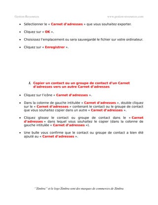 Gestion­Ressources                                                   www.gestion­ressources.com

   •   Sélectionner le « Carnet d’adresses » que vous souhaitez exporter.

   •   Cliquez sur « OK ».

   •   Choisissez l’emplacement ou sera sauvegardé le fichier sur votre ordinateur.

   •   Cliquez sur « Enregistrer ».




          l. Copier un contact ou un groupe de contact d’un Carnet
             d’adresses vers un autre Carnet d’adresses

   •   Cliquez sur l’icône « Carnet d’adresses ».

   •   Dans la colonne de gauche intitulée « Carnet d’adresses », double cliquez
       sur le « Carnet d’adresses » contenant le contact ou le groupe de contact
       que vous souhaitez copier dans un autre « Carnet d’adresses ».

   •   Cliquez glissez le contact ou groupe de contact dans le « Carnet
       d’adresses » dans lequel vous souhaitez le copier (dans la colonne de
       gauche intitulée « Carnet d’adresses »).

   •   Une bulle vous confirme que le contact ou groupe de contact a bien été
       ajouté au « Carnet d’adresses ».




              ‘’Zimbra’’ et le logo Zimbra sont des marques de commerces de Zimbra
 