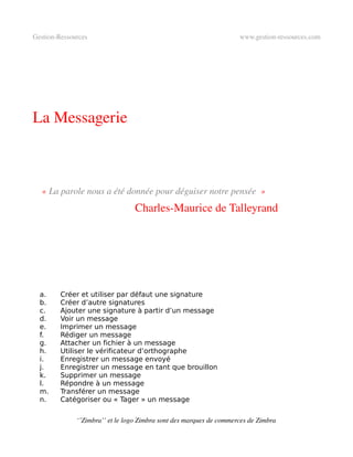 Gestion­Ressources                                                   www.gestion­ressources.com




La Messagerie



    « La parole nous a été donnée pour déguiser notre pensée  »
                                 Charles­Maurice de Talleyrand




  a.     Créer et utiliser par défaut une signature
  b.     Créer d’autre signatures
  c.     Ajouter une signature à partir d’un message
  d.     Voir un message
  e.     Imprimer un message
  f.     Rédiger un message
  g.     Attacher un fichier à un message
  h.     Utiliser le vérificateur d’orthographe
  i.     Enregistrer un message envoyé
  j.     Enregistrer un message en tant que brouillon
  k.     Supprimer un message
  l.     Répondre à un message
  m.     Transférer un message
  n.     Catégoriser ou « Tager » un message

              ‘’Zimbra’’ et le logo Zimbra sont des marques de commerces de Zimbra
 