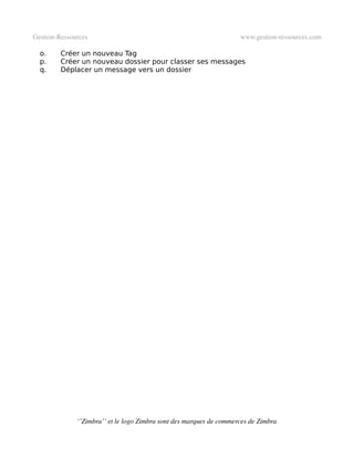Gestion­Ressources                                                   www.gestion­ressources.com

  o.     Créer un nouveau Tag
  p.     Créer un nouveau dossier pour classer ses messages
  q.     Déplacer un message vers un dossier




              ‘’Zimbra’’ et le logo Zimbra sont des marques de commerces de Zimbra
 