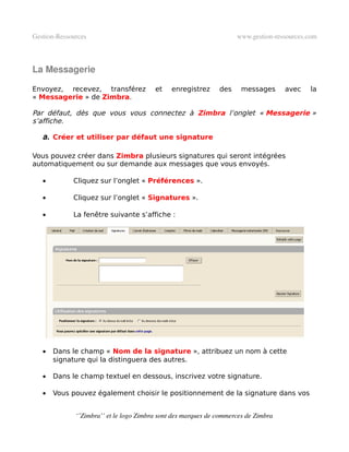 Gestion­Ressources                                                   www.gestion­ressources.com



La Messagerie

Envoyez, recevez, transférez             et    enregistrez     des     messages      avec   la
« Messagerie » de Zimbra.

Par défaut, dès que vous vous connectez à Zimbra l’onglet « Messagerie »
s’affiche.

   a. Créer et utiliser par défaut une signature

Vous pouvez créer dans Zimbra plusieurs signatures qui seront intégrées
automatiquement ou sur demande aux messages que vous envoyés.

   •         Cliquez sur l’onglet « Préférences ».

   •         Cliquez sur l’onglet « Signatures ».

   •         La fenêtre suivante s’affiche :




   •   Dans le champ « Nom de la signature », attribuez un nom à cette
       signature qui la distinguera des autres.

   •   Dans le champ textuel en dessous, inscrivez votre signature.

   •   Vous pouvez également choisir le positionnement de la signature dans vos


              ‘’Zimbra’’ et le logo Zimbra sont des marques de commerces de Zimbra
 