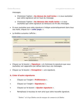 Gestion­Ressources                                                   www.gestion­ressources.com

       messages.

          o Choisissez l’option « Au dessus du mail inclus » si vous souhaitez
            que votre signature soit en haut du message.

          o Choisissez l’option « Au dessous des mails inclus » si vous
            souhaitez que votre signature se retrouve à la fin des messages.

   •   Si vous souhaitez que cette signature s’intègre automatiquement dans tous
       vos mails, cliquez sur « cette page. ».

   •   La fenêtre suivante s’affiche :




   •   Cliquez sur le bouton « Signature » et choisissez la signature que vous
       souhaitez voir apparaître par défaut dans tous vos messages.

   •   Cliquez sur le bouton « Enregistrer » une signature.


   b. Créer d’autre signatures

   •         Cliquez sur l’onglet « Préférences ».

   •         Cliquez sur l’onglet « Signatures ».

   •         Cliquez sur le bouton « Ajouter signature ».

   •         Remplissez à nouveau le nom ainsi que votre nouvelle signature.


              ‘’Zimbra’’ et le logo Zimbra sont des marques de commerces de Zimbra
 