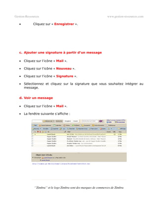 Gestion­Ressources                                                   www.gestion­ressources.com

   •         Cliquez sur « Enregistrer ».




   c. Ajouter une signature à partir d’un message

   •   Cliquez sur l’icône « Mail ».

   •   Cliquez sur l’icône « Nouveau ».

   •   Cliquez sur l’icône « Signature ».

   •   Sélectionnez et cliquez sur la signature que vous souhaitez intégrer au
       message.


   d. Voir un message

   •   Cliquez sur l’icône « Mail ».

   •   La fenêtre suivante s’affiche :




              ‘’Zimbra’’ et le logo Zimbra sont des marques de commerces de Zimbra
 