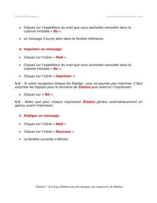 Gestion­Ressources                                                   www.gestion­ressources.com


   •   Cliquez sur l’expéditeur du mail que vous souhaitez consulter dans la
       colonne intitulée « De ».

   •   Le message s’ouvre alors dans la fenêtre inférieure.


   e. Imprimer un message

   •   Cliquez sur l’icône « Mail ».

   •   Cliquez sur l’expéditeur du mail que vous souhaitez consulter dans la
       colonne intitulée « De ».

   •   Cliquez sur l’icône « Imprimer ».

N.B. : Si votre navigateur bloque les PopUps, vous ne pourrez pas imprimer. Il faut
autoriser les PopUps pour le domaine de Zimbra puis relancer l’impression.

   •   Cliquez sur « OK ».

N.B. : Notez que pour chaque impression Zimbra génère automatiquement un
aperçu avant impression.


   f. Rédiger un message

   •   Cliquez sur l’icône « Mail ».

   •   Cliquez sur l’icône « Nouveau ».

   •   La fenêtre suivante s’affiche :




              ‘’Zimbra’’ et le logo Zimbra sont des marques de commerces de Zimbra
 