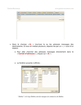 Gestion­Ressources                                                   www.gestion­ressources.com




   •   Dans le champs « À: » inscrivez la ou les adresses messages des
       destinataires. Si vous en mettez plusieurs, séparez les par un « ; » suivi d’un
       espace.

          o Pour aller chercher des adresses messages directement dans le
            « Carnet d’adresses », cliquez sur « À: ».




          o La fenêtre suivante s’affiche :




              ‘’Zimbra’’ et le logo Zimbra sont des marques de commerces de Zimbra
 