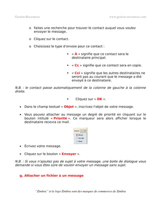 Gestion­Ressources                                                   www.gestion­ressources.com


          o Faites une recherche pour trouver le contact auquel vous voulez
            envoyer le message.

          o Cliquez sur le contact.

          o Choisissez le type d’envoie pour ce contact :

                                         « À » signifie que ce contact sera le
                                          destinataire principal.

                                         « Cc » signifie que ce contact sera en copie.

                                         « Cci » signifie que les autres destinataires ne
                                          seront pas au courant que le message a été
                                          envoyé à ce destinataire.

N.B. : le contact passe automatiquement de la colonne de gauche à la colonne
droite.

                                           Cliquez sur « OK ».

   •   Dans le champ textuel « Objet », inscrivez l’objet de votre message.

   •   Vous pouvez attacher au message un degré de priorité en cliquant sur le
       bouton intitulé « Priorité ». Ce marqueur sera alors afficher lorsque le
       destinataire recevra ce mail.




   •   Écrivez votre message.

   •   Cliquez sur le bouton « Envoyer ».

N.B. : Si vous n’ajoutez pas de sujet à votre message, une boite de dialogue vous
demande si vous êtes sûre de vouloir envoyer un message sans sujet.


   g. Attacher un fichier à un message



              ‘’Zimbra’’ et le logo Zimbra sont des marques de commerces de Zimbra
 