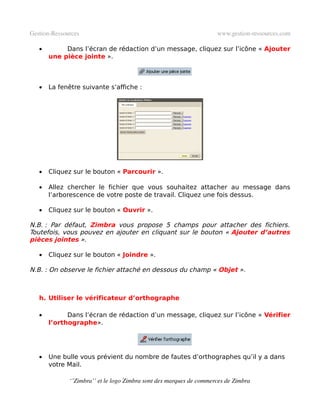 Gestion­Ressources                                                   www.gestion­ressources.com

   •        Dans l’écran de rédaction d’un message, cliquez sur l’icône « Ajouter
       une pièce jointe ».



   •   La fenêtre suivante s’affiche :




   •   Cliquez sur le bouton « Parcourir ».

   •   Allez chercher le fichier que vous souhaitez attacher au message dans
       l’arborescence de votre poste de travail. Cliquez une fois dessus.

   •   Cliquez sur le bouton « Ouvrir ».

N.B. : Par défaut, Zimbra vous propose 5 champs pour attacher des fichiers.
Toutefois, vous pouvez en ajouter en cliquant sur le bouton « Ajouter d’autres
pièces jointes ».

   •   Cliquez sur le bouton « Joindre ».

N.B. : On observe le fichier attaché en dessous du champ « Objet ».



   h. Utiliser le vérificateur d’orthographe

   •         Dans l’écran de rédaction d’un message, cliquez sur l’icône « Vérifier
       l’orthographe».




   •   Une bulle vous prévient du nombre de fautes d’orthographes qu’il y a dans
       votre Mail.

              ‘’Zimbra’’ et le logo Zimbra sont des marques de commerces de Zimbra
 