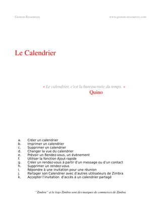 Gestion­Ressources                                                   www.gestion­ressources.com




Le Calendrier



                     « Le calendrier, c'est la bureaucratie du temps. »
                                                      Quino




  a.     Créer un calendrier
  b.     Imprimer un calendrier
  c.     Supprimer un calendrier
  d.     Changer la vue du calendrier
  e.     Prévoir un Rendez-vous, un événement
  f.     Utiliser la fonction Ajout rapide
  g.     Créer un rendez-vous à partir d’un message ou d’un contact
  h.     Supprimer un rendez-vous
  i.     Répondre à une invitation pour une réunion
  j.     Partager son Calendrier avec d’autres utilisateurs de Zimbra
  k.     Accepter l’invitation d’accès à un calendrier partagé



              ‘’Zimbra’’ et le logo Zimbra sont des marques de commerces de Zimbra
 