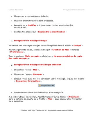 Gestion­Ressources                                                   www.gestion­ressources.com


   •   Cliquez sur le mot contenant la faute.

   •   Plusieurs alternatives vous sont proposées.

   •   Appuyez sur « Modifier » si vous voulez rentrer vous-même les
       modifications.

   •   Une fois fini, cliquez sur « Reprendre la modification »



   i. Enregistrer un message envoyé

Par défaut, vos messages envoyés sont sauvegardés dans le dossier « Envoyé ».

Pour changer cette option, allez dans l’onglet « Création de Mail » dans les
« Préférences ».

Dans la section « Mails envoyés », choisissez « Ne pas enregistrer de copie
des mails envoyés ».


   j. Enregistrer un message en tant que brouillon

   •   Cliquez sur l’icône « Mail ».

   •   Cliquez sur l’icône « Nouveau ».

   •   Lorsque vous avez fini de composer votre message, cliquez sur l’icône
       « Enregistrer le brouillon ».




   •   Une bulle vous averti que le brouillon a été enregistré.

N.B. : Pour utiliser ce brouillon, il suffit de cliquer sur le dossier « Brouillons »
dans la colonne de gauche de la fenêtre « Mail ». Vous pouvez alors le modifier
ou le supprimer.



              ‘’Zimbra’’ et le logo Zimbra sont des marques de commerces de Zimbra
 