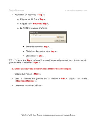 Gestion­Ressources                                                   www.gestion­ressources.com

   •   Pour créer un nouveau « Tag » :

          o Cliquez sur l’icône « Tag ».

          o Cliquez sur « Nouveau tag ».

          o La fenêtre suivante s’affiche :




                    Entrer le nom du « tag ».

                    Choisissez la couleur du « tag ».

                    Cliquez sur « OK ».

N.B. : Lorsque le « Tag » est créé il apparaît automatiquement dans la colonne de
gauche dans la section « Tags ».


   p. Créer un nouveau dossier pour classer ses messages

   •   Cliquez sur l’icône « Mail ».

   •   Dans la colonne de gauche de la fenêtre « Mail », cliquez sur l’icône
       « Nouveau Dossier ».

   •   La fenêtre suivante s’affiche :




              ‘’Zimbra’’ et le logo Zimbra sont des marques de commerces de Zimbra
 